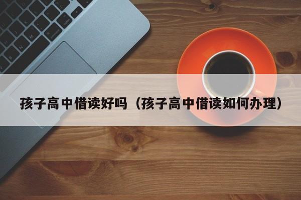 代孕办出生证：代怀代生套餐生的孩子高中借读好吗（代怀代生套餐生的孩子高中借读如何办理）