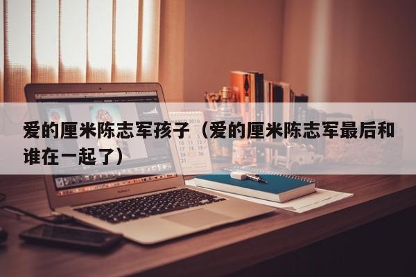 代孕成本爱的厘米陈志军代怀代生套餐生的孩子（爱的厘米陈志军最后和谁在一起了）