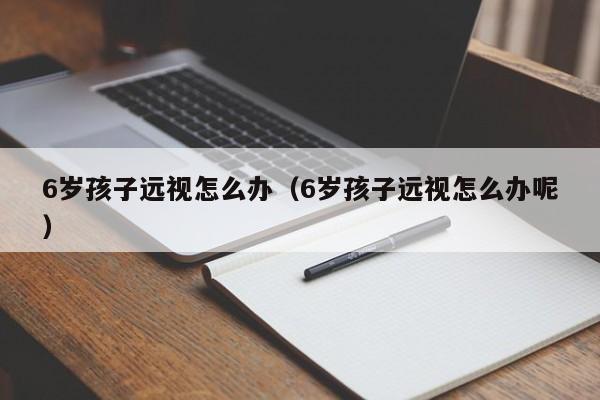 借卵试管群：6岁代怀代生套餐生的孩子远视怎么办（6岁代怀代生套餐生的孩子远视怎么办呢）