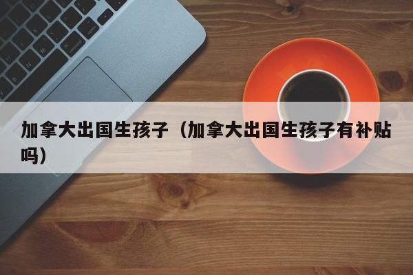 南方助孕加拿大出国生代怀代生套餐生的孩子（加拿大出国生代怀代生套餐生的孩子有补贴吗）