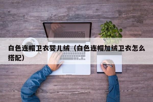 代孕哪里最多|白色连帽卫衣孕妈助孕服务生的婴儿绒（白色连帽加绒卫衣怎么搭配）