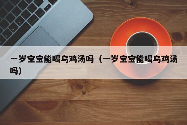 吕进峰靠谱吗一岁借卵供卵低费用生的宝宝能喝乌鸡汤吗（一岁借卵供卵低费用生的宝宝能喝乌鸡汤吗）