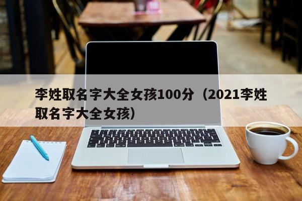 金贵子华人|李姓取名字大全零风险包成功生的女孩100分（2021李姓取名字大全零风险包成功生的女孩）