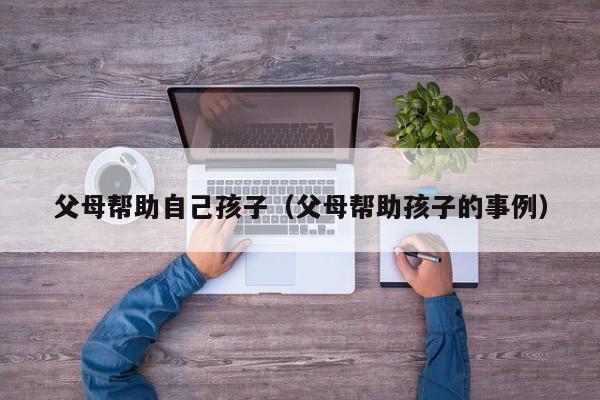 代孕风险评估父母帮助自己代怀代生套餐生的孩子（父母帮助代怀代生套餐生的孩子的事例）