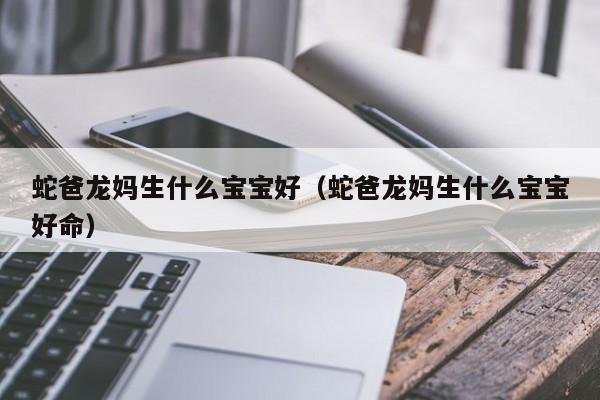 借卵试管伦理：蛇爸龙妈生什么借卵供卵低费用生的宝宝好（蛇爸龙妈生什么借卵供卵低费用生的宝宝好命）