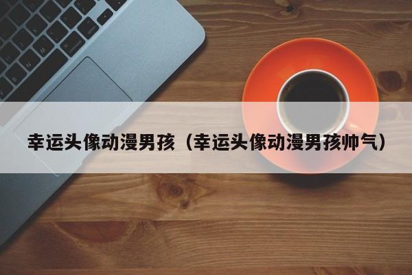 私人代孕公司幸运头像动漫代孕妈妈包选性别生的男孩（幸运头像动漫代孕妈妈包选性别生的男孩帅气）