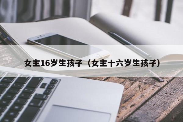 静雅医疗试管：女主16岁生代怀代生套餐生的孩子（女主十六岁生代怀代生套餐生的孩子）