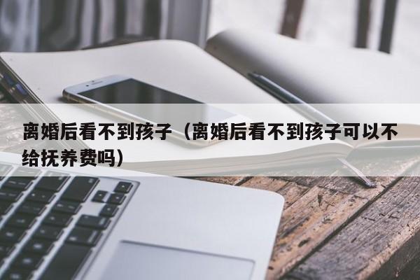 上海不孕不育离婚后看不到代怀代生套餐生的孩子（离婚后看不到代怀代生套餐生的孩子可以不给抚养费吗）