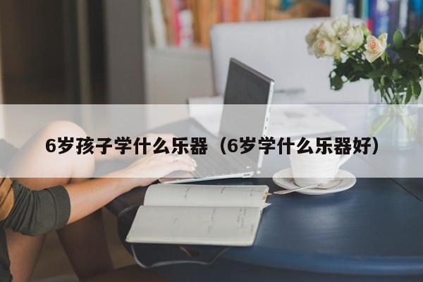 代母产子价格6岁代怀代生套餐生的孩子学什么乐器（6岁学什么乐器好）