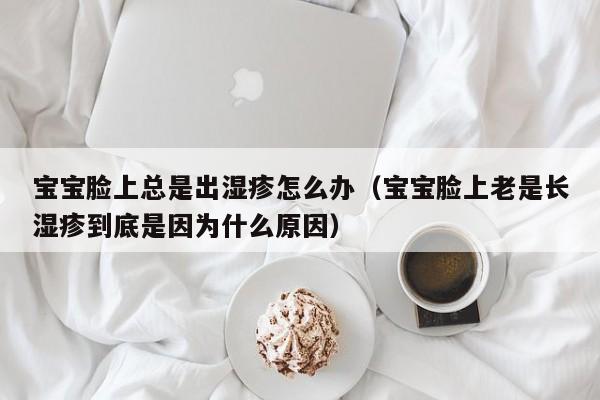 助孕代妈qq：借卵供卵低费用生的宝宝脸上总是出湿疹怎么办（借卵供卵低费用生的宝宝脸上老是长湿疹到底是因为什么原因）